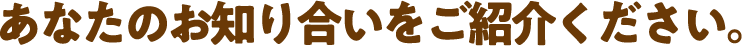 あなたのお知り合いをご紹介ください