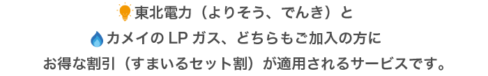 東北電力（よりそう、でんき）とカメイのLPガス、どちらもご加入の方にお得な割引（すまいるセット割）が適用されるサービスです。